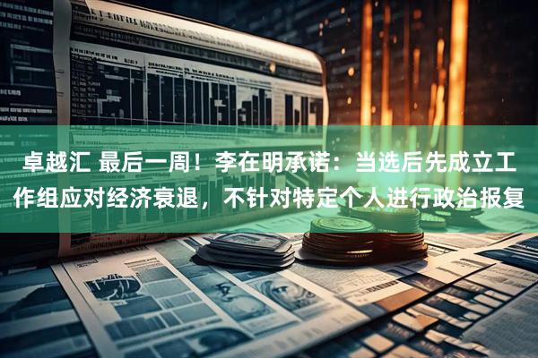 卓越汇 最后一周！李在明承诺：当选后先成立工作组应对经济衰退，不针对特定个人进行政治报复