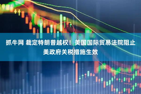 抓牛网 裁定特朗普越权！美国国际贸易法院阻止美政府关税措施生效