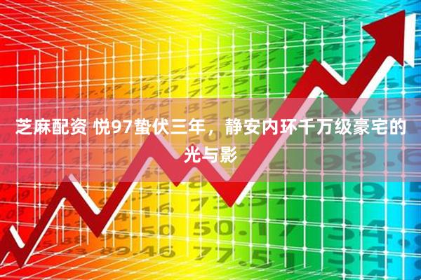 芝麻配资 悦97蛰伏三年，静安内环千万级豪宅的光与影