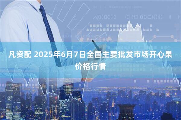 凡资配 2025年6月7日全国主要批发市场开心果价格行情