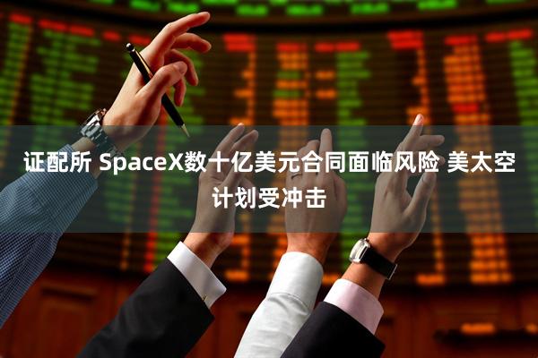 证配所 SpaceX数十亿美元合同面临风险 美太空计划受冲击