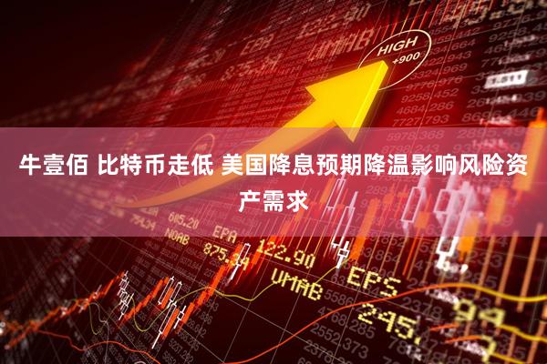 牛壹佰 比特币走低 美国降息预期降温影响风险资产需求