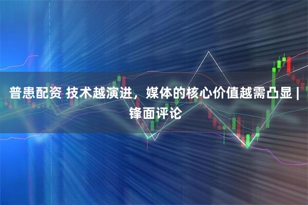 普患配资 技术越演进，媒体的核心价值越需凸显 | 锋面评论