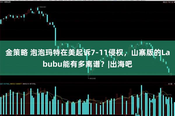金策略 泡泡玛特在美起诉7-11侵权，山寨版的Labubu能有多离谱？|出海吧