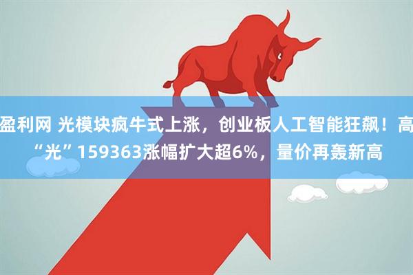 盈利网 光模块疯牛式上涨，创业板人工智能狂飙！高“光”159363涨幅扩大超6%，量价再轰新高
