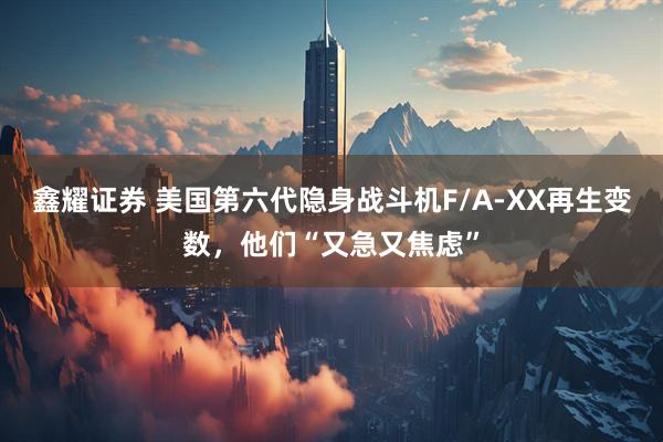 鑫耀证券 美国第六代隐身战斗机F/A-XX再生变数，他们“又急又焦虑”