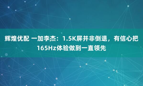 辉煌优配 一加李杰：1.5K屏并非倒退，有信心把165Hz体验做到一直领先