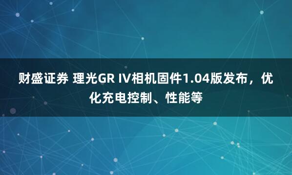 财盛证券 理光GR IV相机固件1.04版发布，优化充电控制、性能等