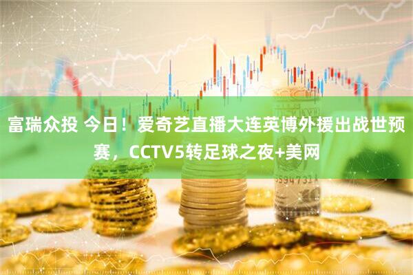 富瑞众投 今日！爱奇艺直播大连英博外援出战世预赛，CCTV5转足球之夜+美网