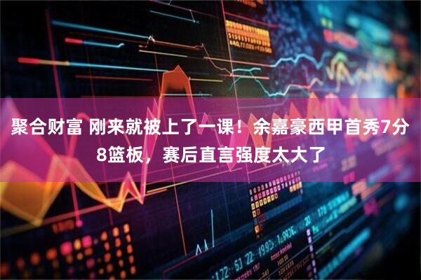 聚合财富 刚来就被上了一课！余嘉豪西甲首秀7分8篮板，赛后直言强度太大了