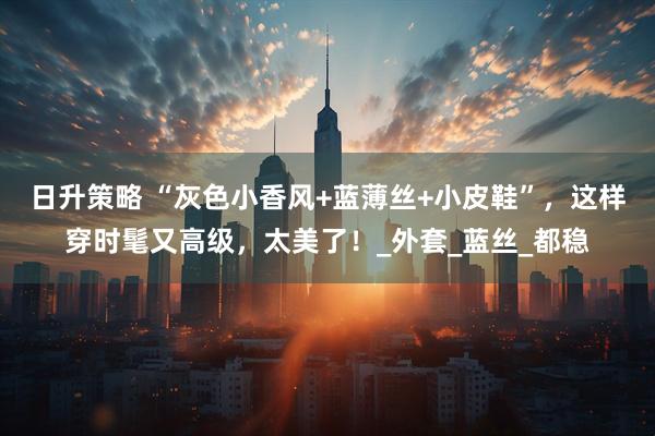 日升策略 “灰色小香风+蓝薄丝+小皮鞋”，这样穿时髦又高级，太美了！_外套_蓝丝_都稳