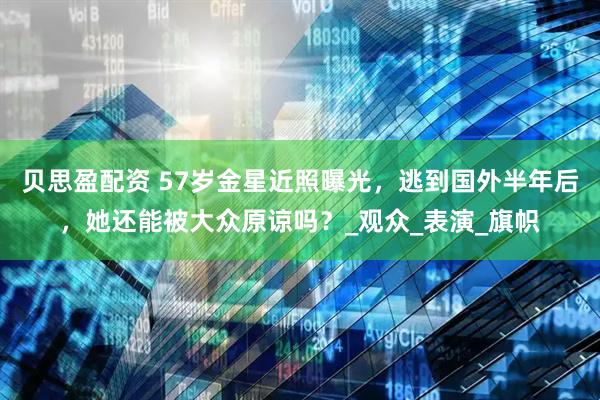 贝思盈配资 57岁金星近照曝光，逃到国外半年后，她还能被大众原谅吗？_观众_表演_旗帜